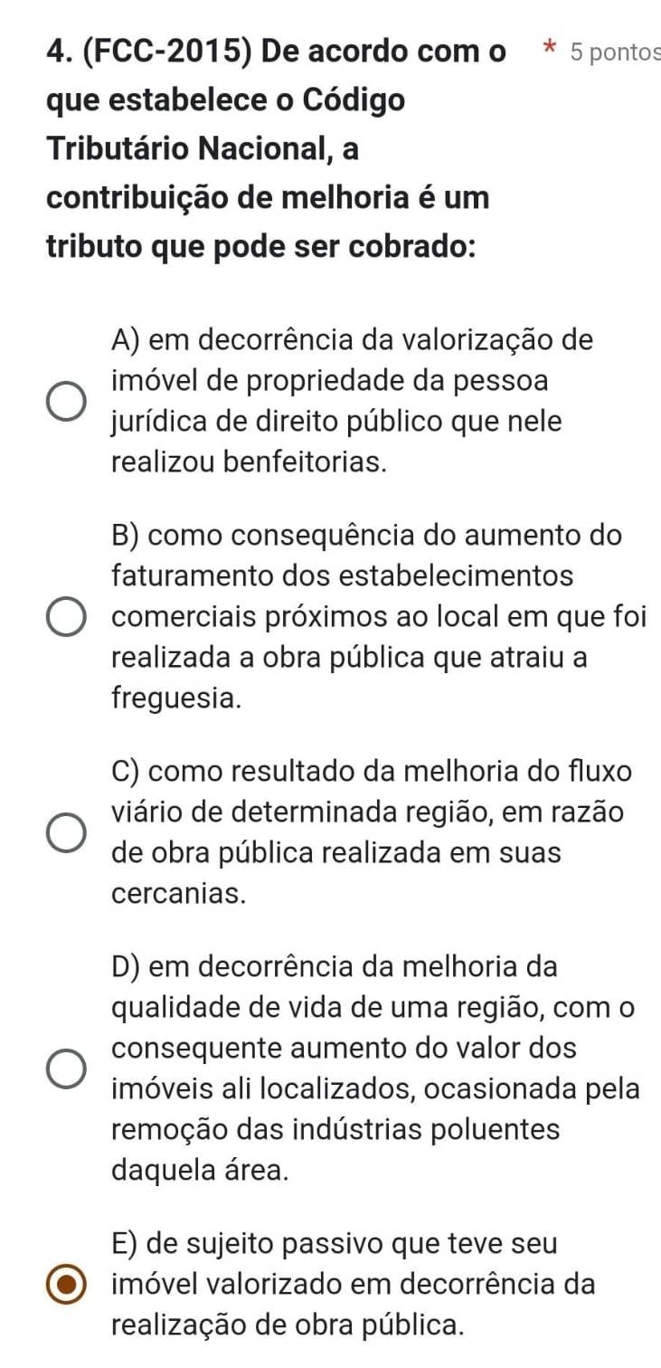 (FCC-2015) De acordo com o * 5 pontos
que estabelece o Código
Tributário Nacional, a
contribuição de melhoria é um
tributo que pode ser cobrado:
A) em decorrência da valorização de
imóvel de propriedade da pessoa
jurídica de direito público que nele
realizou benfeitorias.
B) como consequência do aumento do
faturamento dos estabelecimentos
comerciais próximos ao local em que foi
realizada a obra pública que atraiu a
freguesia.
C) como resultado da melhoria do fluxo
viário de determinada região, em razão
de obra pública realizada em suas
cercanias.
D) em decorrência da melhoria da
qualidade de vida de uma região, com o
consequente aumento do valor dos
imóveis ali localizados, ocasionada pela
remoção das indústrias poluentes
daquela área.
E) de sujeito passivo que teve seu
imóvel valorizado em decorrência da
realização de obra pública.