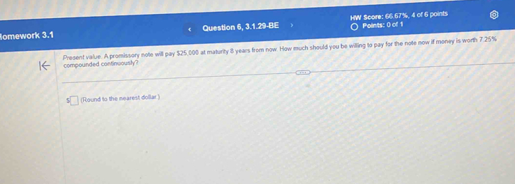 omework 3.1 Question 6, 3.1.29-BE HW Score: 66.67%, 4 of 6 points 
Points: 0 of 1 
Present value. A promissory note will pay $25,000 at maturity 8 years from now. How much should you be willing to pay for the note now if money is worth 7.25%
compounded continuously? 
(Round to the nearest dollar.)