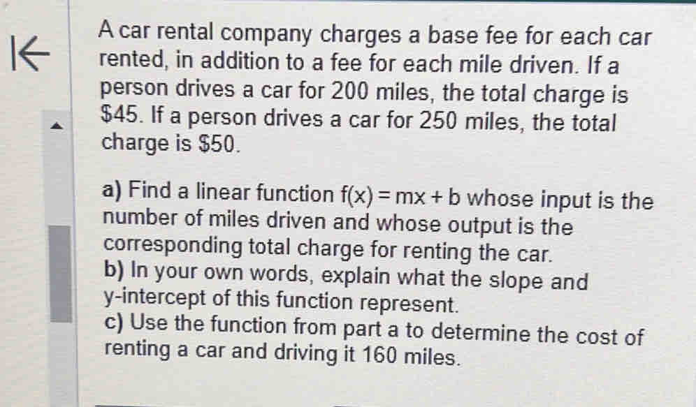 A car rental company charges a base fee for each car 
I← rented, in addition to a fee for each mile driven. If a 
person drives a car for 200 miles, the total charge is
$45. If a person drives a car for 250 miles, the total 
charge is $50. 
a) Find a linear function f(x)=mx+b whose input is the 
number of miles driven and whose output is the 
corresponding total charge for renting the car. 
b) In your own words, explain what the slope and 
y-intercept of this function represent. 
c) Use the function from part a to determine the cost of 
renting a car and driving it 160 miles.