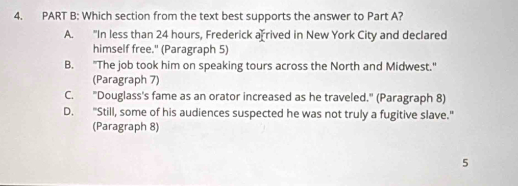 Which section from the text best supports the answer to Part A?
A. "In less than 24 hours, Frederick af rived in New York City and declared
himself free." (Paragraph 5)
B. "The job took him on speaking tours across the North and Midwest."
(Paragraph 7)
C. "Douglass's fame as an orator increased as he traveled." (Paragraph 8)
D. "Still, some of his audiences suspected he was not truly a fugitive slave."
(Paragraph 8)
5