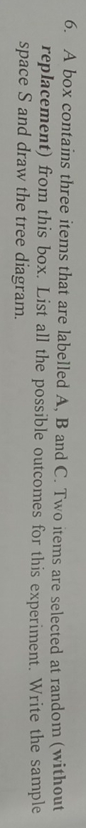 A box contains three items that are labelled A, B and C. Two items are selected at random (without 
replacement) from this box. List all the possible outcomes for this experiment. Write the sample 
space S and draw the tree diagram.