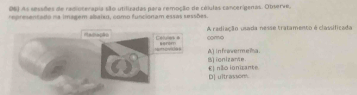 D6) As sessões de radioterapia são utilizadas para remoção de células cancerígenas. Observe,
representado na imagem abaixo, como funcionam essas sessões.
A radiação usada nesse tratamento é classificada
como
A) infravermelha.
B) ionizante.
€) não ionizante.
D) ultrassom.