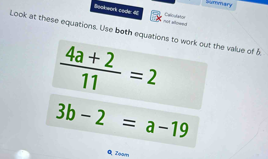 Summary 
Bookwork code: 4E Calculator 
not allowed 
Look at these equations. Use both equations to work out the value of b
 (4a+2)/11 =2
3b-2=a-19
Zoom