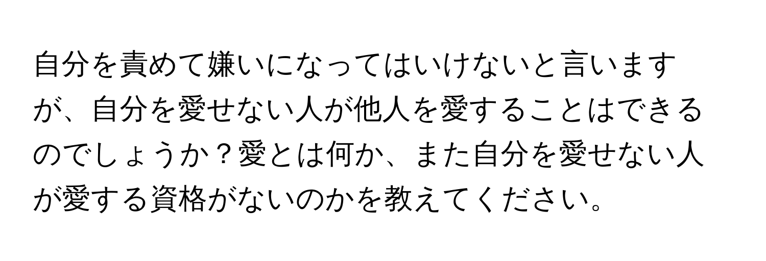 自分を責めて嫌いになってはいけないと言いますが、自分を愛せない人が他人を愛することはできるのでしょうか？愛とは何か、また自分を愛せない人が愛する資格がないのかを教えてください。