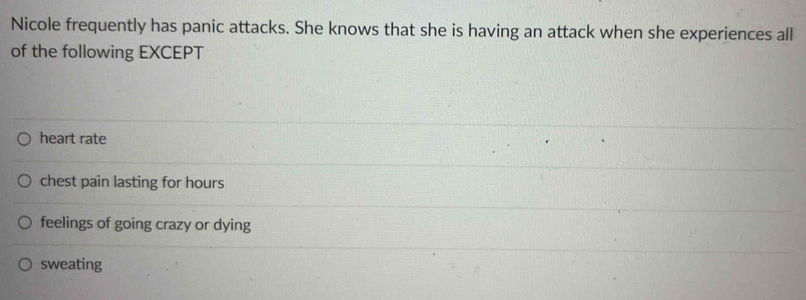 Nicole frequently has panic attacks. She knows that she is having an attack when she experiences all
of the following EXCEPT
heart rate
chest pain lasting for hours
feelings of going crazy or dying
sweating