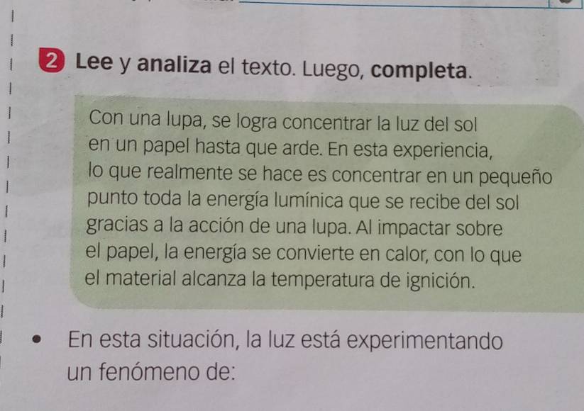 ② Lee y analiza el texto. Luego, completa. 
Con una lupa, se logra concentrar la luz del sol 
en un papel hasta que arde. En esta experiencia, 
lo que realmente se hace es concentrar en un pequeño 
punto toda la energía lumínica que se recibe del sol 
gracias a la acción de una lupa. Al impactar sobre 
el papel, la energía se convierte en calor, con lo que 
el material alcanza la temperatura de ignición. 
En esta situación, la luz está experimentando 
un fenómeno de: