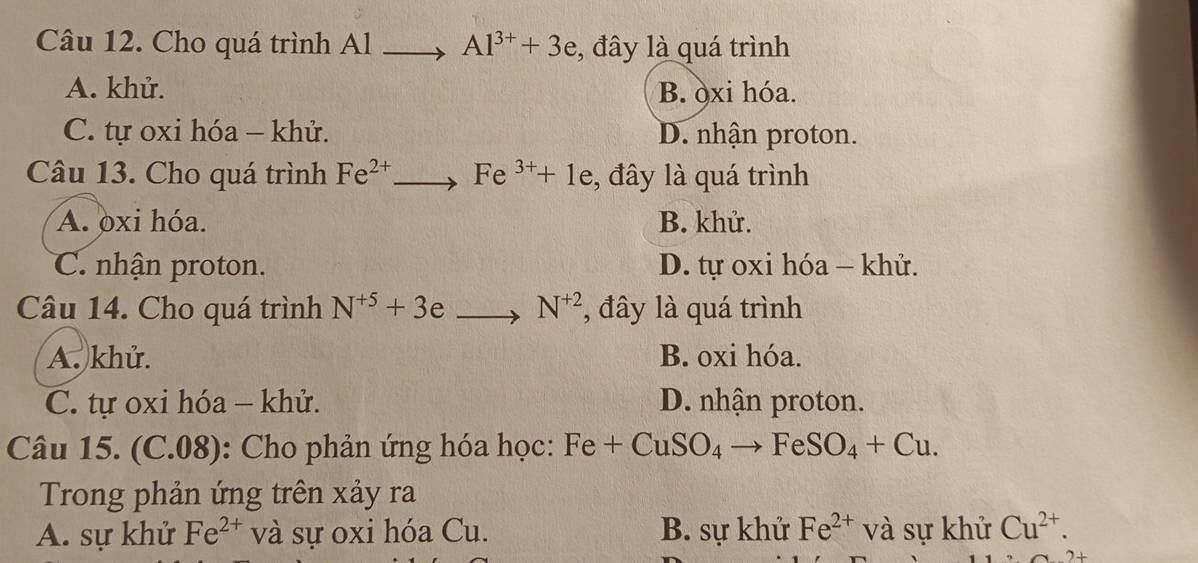 Cho quá trình Al Al^(3+)+3e , đây là quá trình
A. khử. B. òxi hóa.
C. tự oxi hóa - khử. D. nhận proton.
Câu 13. Cho quá trình Fe^(2+) Fe^(3+)+1e , đây là quá trình
A. oxi hóa. B. khử.
C. nhận proton. D. tự oxi hóa - khử.
Câu 14. Cho quá trình N^(+5)+3 e N^(+2) , đây là quá trình
A. khử. B. oxi hóa.
C. tự oxi hóa - khử. D. nhận proton.
Câu 15. (C.08): Cho phản ứng hóa học: Fe+CuSO_4 FeSO_4+Cu. 
Trong phản ứng trên xảy ra
A. sự khử Fe^(2+) và sự oxi hóa Cu. B. sự khử Fe^(2+) và sự khử Cu^(2+).