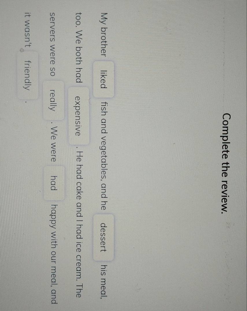 Complete the review. 
My brother liked fish and vegetables, and he dessert I his meal, 
too. We both had expensive . He had cake and I had ice cream. The 
servers were so £ really . We were had happy with our meal, and 
it wasn't friendly