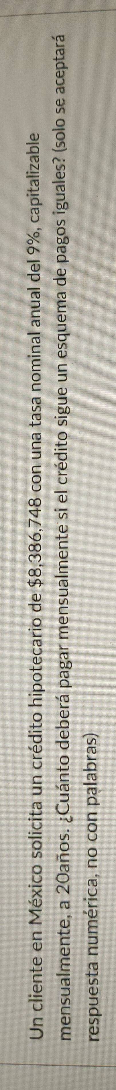 Un cliente en México solicita un crédito hipotecario de $8,386,748 con una tasa nominal anual del 9%, capitalizable 
mensualmente, a 20años. ¿Cuánto deberá pagar mensualmente si el crédito sigue un esquema de pagos iguales? (solo se aceptará 
respuesta numérica, no con palabras)