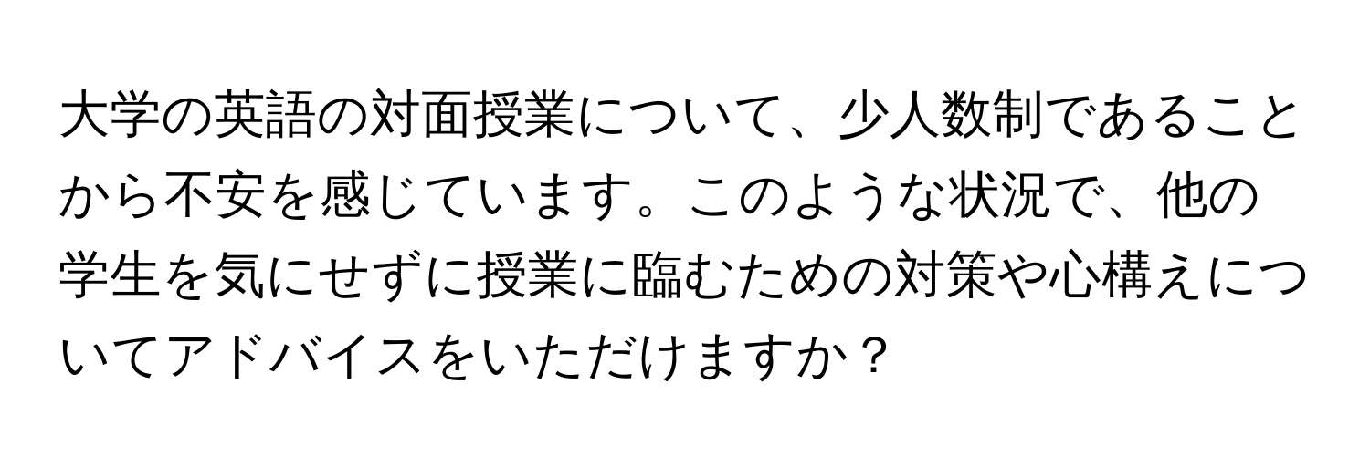 大学の英語の対面授業について、少人数制であることから不安を感じています。このような状況で、他の学生を気にせずに授業に臨むための対策や心構えについてアドバイスをいただけますか？