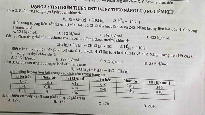 của phẩn ứng đốt chảy X, Y, Z trong thực tiễn.
DẠNG 3 : tÍNH BiếN THIÊN ENTHALPY THEO NĂNG LượNG LIÊN KếT
* Câu 1: Phản ứng tổng hợp hydrogen chloride:
H_2(g)+Cl_2(g)to 2HCl(g) △ _rH_(298)^0=-185kJ.
Biết năng lượng liên kết (kJ/mol) của H-H và Cl-Cl lần lượt là 436 và 243. Năng lượng liên kết của H-Cl trong
ammonia là
A. 324 kJ/mol. B. 432 kJ/mol. C. 342 kJ/mol. D. 423 kJ/mol.
Câu 2: Phản ứng thế của methane với chlorine để thu được methyl chloride :
CH_4(g)+Cl_2(g)to CH_3Cl(g)+HCl △ _rH_(298)^0=-110kJ.
Biết năng lượng liên kết (kJ/mol) của C−H, Cl-Cl, H-C lần lượt là 418, 243 và 432. Năng lượng liên kết của C -   
Cl trong methyl chloride là
A. 265 kJ/mol. B. 393 kJ/mol. C. 933 kJ/mol. D. 339 kJ/mol
Câu 3: Cho phản ứng hydrogen hoá ethylene sau:
H_2C=CH_2(g)+H_2(g)to H_3C-CH_3(g)
Biết năng lượng liên kết
B. -134. C. 478. D. 284.