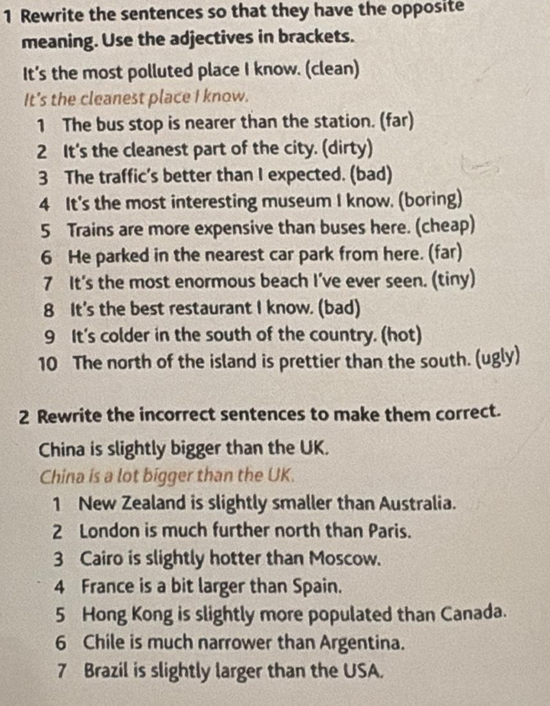 Rewrite the sentences so that they have the opposite 
meaning. Use the adjectives in brackets. 
It's the most polluted place I know. (clean) 
It's the cleanest place I know. 
1 The bus stop is nearer than the station. (far) 
2 It's the cleanest part of the city. (dirty) 
3 The traffic's better than I expected. (bad) 
4 It's the most interesting museum I know. (boring) 
5 Trains are more expensive than buses here. (cheap) 
6 He parked in the nearest car park from here. (far) 
7 It's the most enormous beach I’ve ever seen. (tiny) 
8 It's the best restaurant I know. (bad) 
9 It's colder in the south of the country. (hot) 
10 The north of the island is prettier than the south. (ugly) 
2 Rewrite the incorrect sentences to make them correct. 
China is slightly bigger than the UK. 
China is a lot bigger than the UK. 
1 New Zealand is slightly smaller than Australia. 
2 London is much further north than Paris. 
3 Cairo is slightly hotter than Moscow. 
4 France is a bit larger than Spain. 
5 Hong Kong is slightly more populated than Canada. 
6 Chile is much narrower than Argentina. 
7 Brazil is slightly larger than the USA.