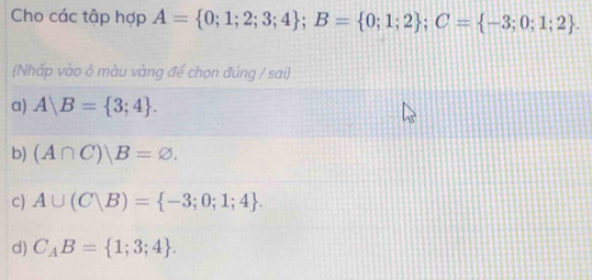 Cho các tập hợp A= 0;1;2;3;4; B= 0;1;2; C= -3;0;1;2. 
(Nhấp vào ô màu vàng để chọn đúng / sai)
a) A|B= 3;4.
b) (A∩ C)|B=varnothing.
c) A∪ (C|B)= -3;0;1;4.
d) C_AB= 1;3;4.