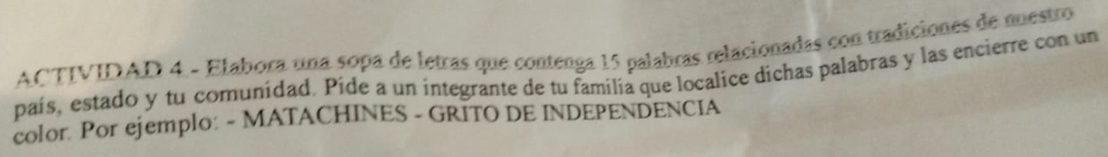 ACTIVIDAD 4 - Elabora una sopa de letras que contenga 15 palabras relacionadas con tradiciones de mestro 
país, estado y tu comunidad. Pide a un integrante de tu familia que localice dichas palabras y las encierre con un 
color. Por ejemplo: - MATACHINES - GRITO DE INDEPENDENCIA