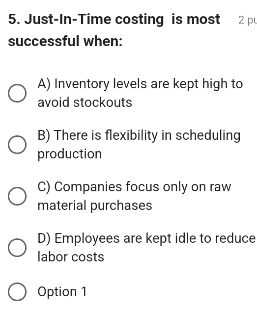 Just-In-Time costing is most 2 pu
successful when:
A) Inventory levels are kept high to
avoid stockouts
B) There is flexibility in scheduling
production
C) Companies focus only on raw
material purchases
D) Employees are kept idle to reduce
labor costs
Option 1