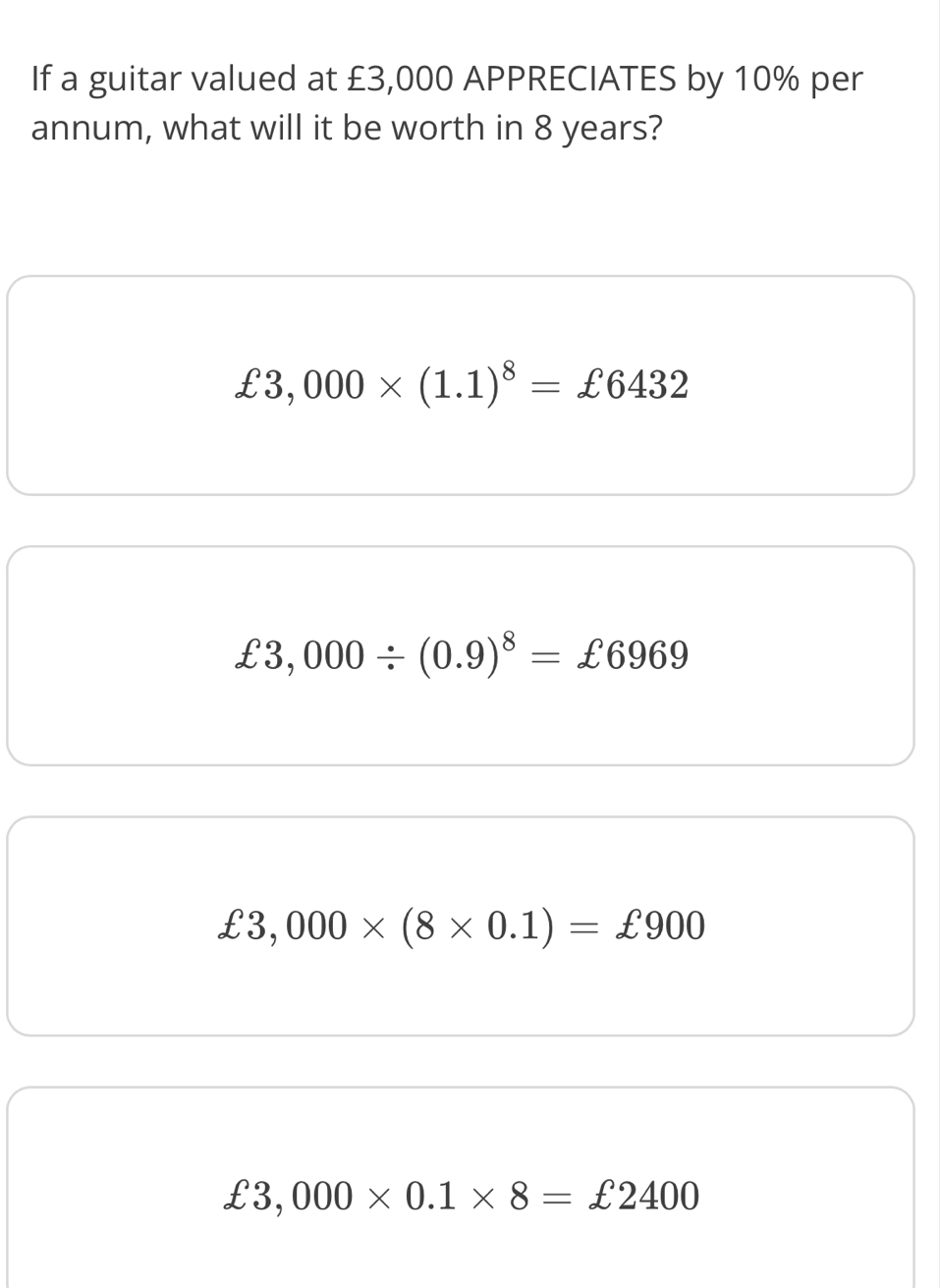 If a guitar valued at £3,000 APPRECIATES by 10% per
annum, what will it be worth in 8 years?
£3,000* (1.1)^8=£6432
£3,000/ (0.9)^8=£6969
£3,000* (8* 0.1)=£900
£3,000* 0.1* 8=£2400