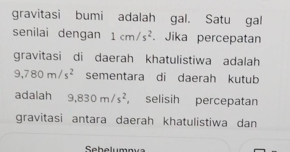 gravitasi bumi adalah gal. Satu gal 
senilai dengan 1cm/s^2. Jika percepatan 
gravitasi di daerah khatulistiwa adalah
9,780m/s^2 sementara di daerah kutub 
adalah₹ 9,830m/s^2 , selisih percepatan 
gravitasi antara daerah khatulistiwa dan 
Sebelumnva