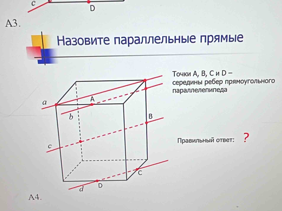 A3. 
Назовите параллельныΙе прямые 
очки А, В, С и D - 
ерединь ребер прямоугольного 
араллелепиледа 
Правильный ответ: ? 
A4.