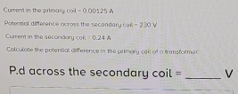 Current in the primary coil - 0,00125 A 
Potental difference ocross the secandary cot -230V
Current in the secondary cos A=0.24A
Colculate the potential difference in the primary call of a transformer
P.d across the secondary cot lil= _ V