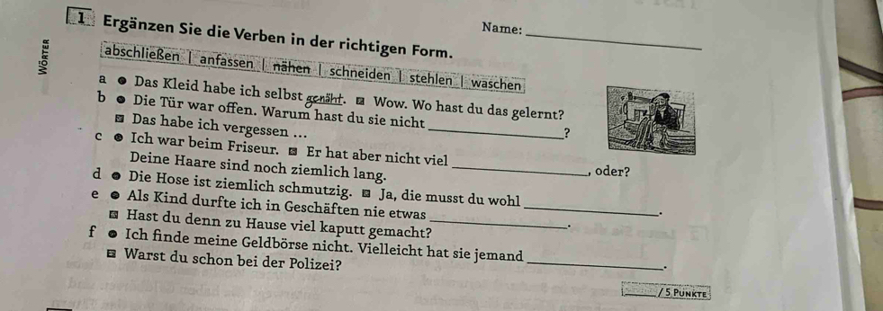 Name:
*1 Ergänzen Sie die Verben in der richtigen Form._
5 abschließen | anfassen nähen | schneiden | stehlen | waschen
a Das Kleid habe ich selbst geht. ■ Wow. Wo hast du das gelernt?
b Die Tür war offen. Warum hast du sie nicht
Das habe ich vergessen ...
_
?
C Ich war beim Friseur. ■ Er hat aber nicht viel
Deine Haare sind noch ziemlich lang._
, oder?
d Die Hose ist ziemlich schmutzig. ■ Ja, die musst du wohl
e Als Kind durfte ich in Geschäften nie etwas_
.
Hast du denn zu Hause viel kaputt gemacht?_
.
f Ich finde meine Geldbörse nicht. Vielleicht hat sie jemand
Warst du schon bei der Polizei?
_
.
/ 5 Pünkte