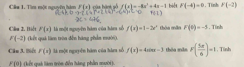 Tìm một nguyên hàm F(x) của hàm số f(x)=-8x^3+4x-1 biết F(-4)=0. Tính F(-2)
Câu 2. Biết F(x) là một nguyên hàm của hàm số f(x)=1-2e^x thỏa mãn F(0)=-5. Tính
F(-2) (kết quả làm tròn đến hàng phần mười). 
Câu 3. Biết F(x) là một nguyên hàm của hàm số f(x)=4sin x-3 thỏa mãn F( 5π /6 )=1 , Tính
F(0) (kết quả làm tròn đến hàng phần mười).