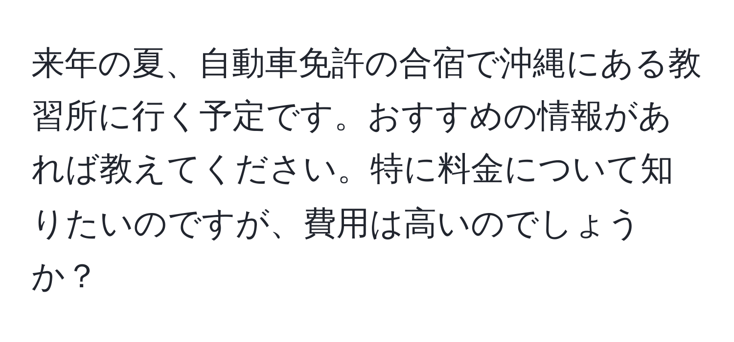 来年の夏、自動車免許の合宿で沖縄にある教習所に行く予定です。おすすめの情報があれば教えてください。特に料金について知りたいのですが、費用は高いのでしょうか？