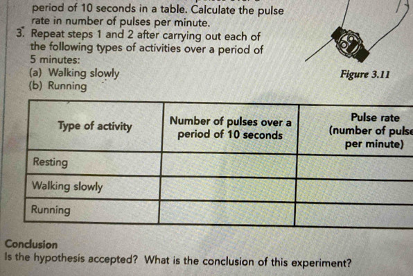 period of 10 seconds in a table. Calculate the pulse 
rate in number of pulses per minute. 
3. Repeat steps 1 and 2 after carrying out each of 
the following types of activities over a period of
5 minutes : 
(a) Walking slowly 
(b) Running 
se 
Conclusion 
Is the hypothesis accepted? What is the conclusion of this experiment?