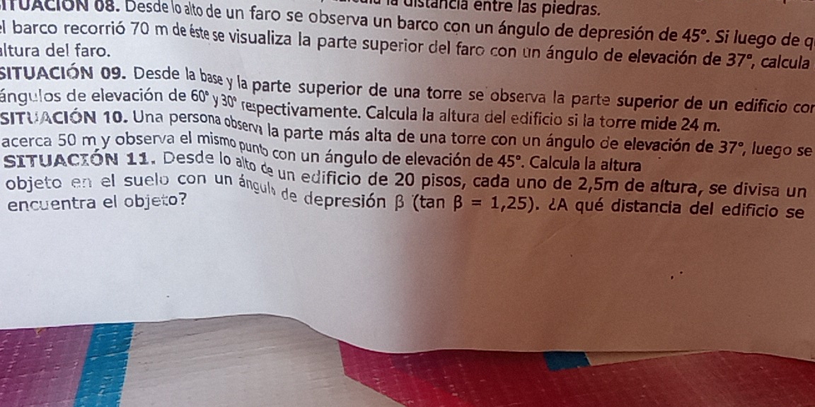 a distância entre las piedras. 
fuAcióN 08. Desde lo alto de un faro se observa un barco con un ángulo de depresión de 45° Si luego de q 
el barco recorrió 70 m de éste se visualiza la parte superior del faro con un ángulo de elevación de 37°
altura del faro. , calcula 
siTUACIÓN 09. Desde la base y la parte superior de una torre se observa la parte superior de un edificio con 
ángulos de elevación de 60° 30° respectivamente. Calcula la altura del edificio si la torre mide 24 m. 
SITUACIÓN 10. Una persona obsera la parte más alta de una torre con un ángulo de elevación de 37° , luego se 
acerca 50 m y observa el mismo punto con un ángulo de elevación de 45°. Calcula la altura 
SItuAción 11. Desde lo alto d un edificio de 20 pisos, cada uno de 2,5m de altura, se divisa un 
objeto en el suelo con un ángul de depresión β (tan beta =1,25). ¿A qué distancia del edificio se 
encuentra el objeto?