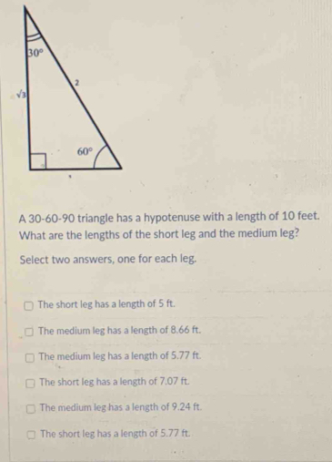 A 30-60-90 triangle has a hypotenuse with a length of 10 feet.
What are the lengths of the short leg and the medium leg?
Select two answers, one for each leg.
The short leg has a length of 5 ft.
The medium leg has a length of 8.66 ft.
The medium leg has a length of 5.77 ft.
The short leg has a length of 7.07 ft.
The medium leg has a length of 9.24 ft.
The short leg has a length of 5.77 ft.