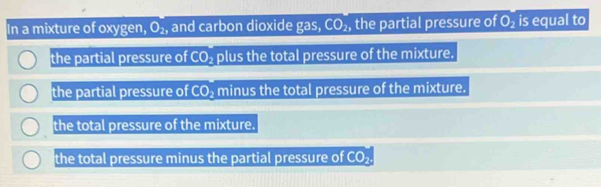 In a mixture of oxygen, O_2, and carbon dioxide gas, CO_2, , the partial pressure of O_2 is equal to
the partial pressure of CO_2 plus the total pressure of the mixture.
the partial pressure of CO_2 minus the total pressure of the mixture.
the total pressure of the mixture.
the total pressure minus the partial pressure of CO_2