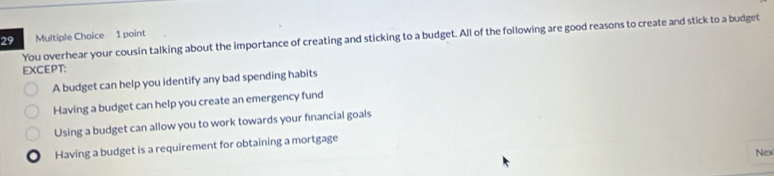 You overhear your cousin talking about the importance of creating and sticking to a budget. All of the following are good reasons to create and stick to a budget
EXCEPT:
A budget can help you identify any bad spending habits
Having a budget can help you create an emergency fund
Using a budget can allow you to work towards your financial goals
Having a budget is a requirement for obtaining a mortgage
Nex