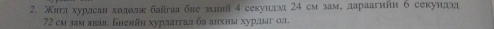 Κигдαхурдсанходθлж байгаа биеδзхний 4 секундэд 24 см заму дараагийн б секундэд
72 см зам явав. Биеийн хурдатгал ба анхны хурдыг ол.