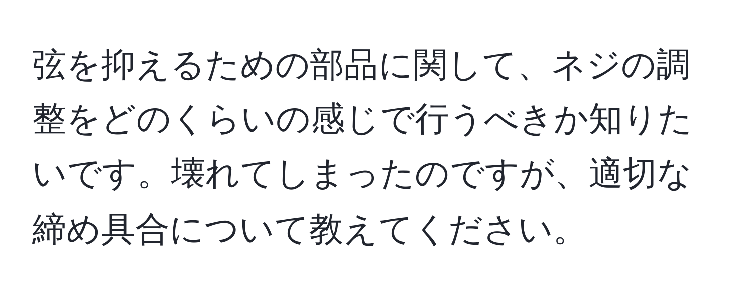 弦を抑えるための部品に関して、ネジの調整をどのくらいの感じで行うべきか知りたいです。壊れてしまったのですが、適切な締め具合について教えてください。