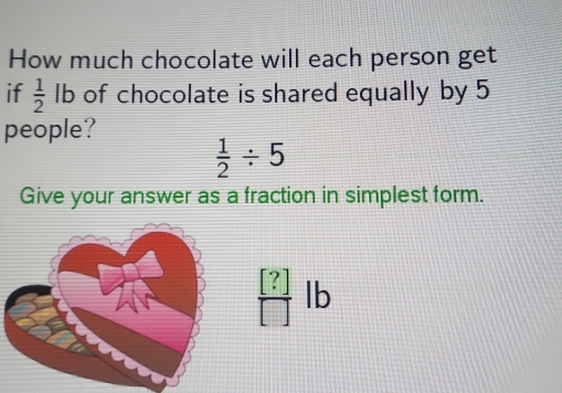 How much chocolate will each person get 
if  1/2 lb of chocolate is shared equally by 5
people?
 1/2 / 5
Give your answer as a fraction in simplest form.
 [?]/[] lb