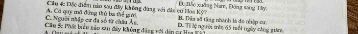 vào nội địa. D. Bắc xuống Nam, Đông sang Tây. a táp ten cão
Câu 4: Đặc điểm nào sau đây không đúng với dân cư Hoa Kỳ?
A. Có quy mô đứng thứ ba thế giới. B. Dân số tăng nhanh là do nhập cư.
C. Người nhập cư đa số từ châu Âu. D. Tỉ lệ người trên 65 tuổi ngày cảng giảm.
Câu 5: Phát biểu nào sau đây không đúng với dân cư Hoa Kỳ?