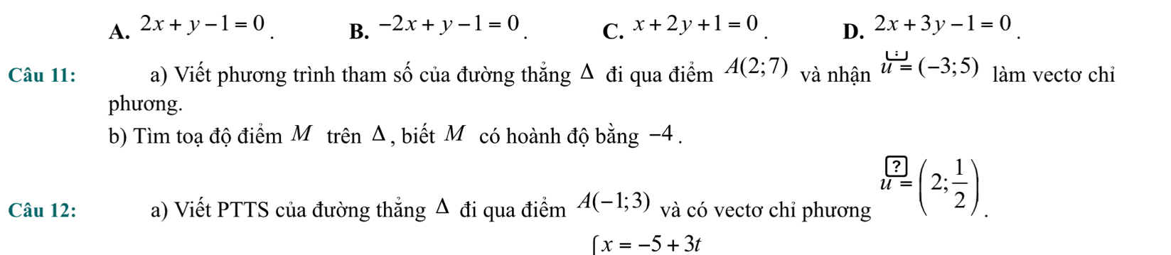 A. 2x+y-1=0 B. -2x+y-1=0 C. x+2y+1=0 2x+3y-1=0
D.
Câu 11: a) Viết phương trình tham số của đường thắng △ di qua điểm A(2;7) và nhận u=(-3;5) làm vectơ chỉ
phương.
b) Tìm toạ độ điểm Mô trên Δ, biết Mỹcó hoành độ ba ng^(-2)endarray 4 .
Câu 12: a) Viết PTTS của đường thẳng Δ đi qua điểm A(-1;3) và có vectơ chỉ phương
u=(2; 1/2 ).
(x=-5+3t