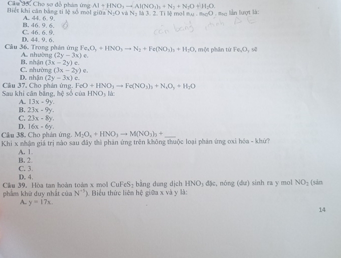 Cho sơ đồ phân ứng Al+HNO_3to Al(NO_3)_3+N_2+N_2O+H_2O.
Biết khi cân bằng tỉ lệ số mol giữa N_2O và N_2 là 3. 2. Ti lệ mol n_Al· n_N2O n lần lượt là:
A. 44. 6. 9.
B. 46. 9. 6.
C. 46. 6. 9.
D. 44. 9. 6.
Câu 36. Trong phản ứng Fe_xO_y+HNO_3to N_2+Fe(NO_3)_3+H_2O , một phân từ Fe_xO_y sẽ
A. nhường (2y-3x)e.
B. nhận (3x-2y)e.
C. nhường (3x-2y)e.
D. nhận (2y-3x) e.
Câu 37. Cho phản ứng. FeO+HNO_3to Fe(NO_3)_3+N_xO_y+H_2O
Sau khi cân bằng, hệ số của HNO₃ là:
A. 13x-9y.
B. 23x-9y.
C. 23x-8y.
D. 16x-6y.
Câu 38. Cho phản ứng. M_2O_x+HNO_3to M(NO_3)_3+
Khi x nhận giá trị nào sau đây thì phản ứng trên không thuộc loại phản ứng oxi hóa - khử?
A. 1.
B. 2.
C. 3.
D. 4.
Câu 39. Hòa tan hoàn toàn x mol CuFe S_2 bằng dung dịch HNO_3 đặc, nóng (dư) sinh ra y mol NO_2 (sản
phẩm khử duy nhất của N^(+5)). Biểu thức liên hệ giữa x và y là:
A. y=17x.
14