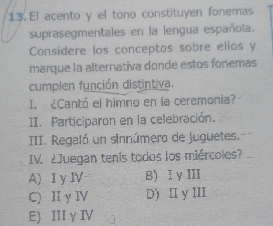 El acento y el tono constituyen fonemas
suprasegmentales en la lengua española.
Considere los conceptos sobre ellos y
marque la alternativa donde estos fonemas
cumplen función distintiva.
I. ¿Cantó el himno en la ceremonía?
II. Participaron en la celebración.
III. Regaló un sinnúmero de juguetes.
IV. ¿Juegan tenis todos los miércoles?
A) I y IV B) I yIII
C) II y IV D)II y III
E) III y IV