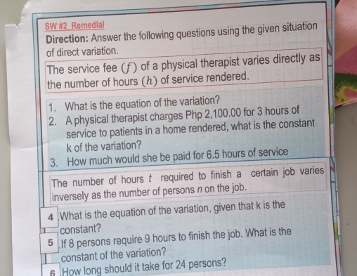 SW #2 Remedial 
Direction: Answer the following questions using the given situation 
of direct variation. 
The service fee (f) of a physical therapist varies directly as 
the number of hours (ん) of service rendered. 
1. What is the equation of the variation? 
2. A physical therapist charges Php 2,100,00 for 3 hours of 
service to patients in a home rendered, what is the constant
k of the variation? 
3. How much would she be paid for 6.5 hours of service 
The number of hours t required to finish a certain job varies 
inversely as the number of persons n on the job. 
4 .What is the equation of the variation, given that k is the 
T constant? 
5 If 8 persons require 9 hours to finish the job. What is the 
___ constant of the variation? 
6 How long should it take for 24 persons?