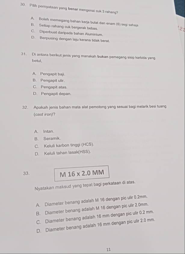 Pilih pernyataan yang benar mengenai cuk 3 rahang?
A. Boleh memegang bahan kerja bulat dan enam (6) segi sahaja 21
B. Setiap rahang cuk bergerak bebas.
C. Diperbuat daripada bahan Aluminium.
D. Berpusing dengan laju kerana tidak berat.
31. Di antara berikut jenis yang manakah bukan pemegang sisip karbida yang
betul,
A. Pengapit baji.
B. Pengapit ulir.
C. Pengapit atas.
D. Pengapit depan.
32. Apakah jenis bahan mata alat pemotong yang sesuai bagi melarik besi tuang
(cast iron)?
A. Intan.
B. Seramik.
C. Keluli karbon tinggi (HCS).
D. Keluli tahan lasak(HSS).
33. M 16* 2.0 MM
Nyatakan maksud yang tepat bagi perkataan di atas.
A. Diameter benang adalah M 16 dengan pic ulir 0.2mm.
B. Diameter benang adalah M 16 dengan pic ulir 2.0mm.
C. Diameter benang adalah 16 mm dengan pic ulir 0.2 mm.
D. Diameter benang adalah 16 mm dengan pic ulir 2.0 mm.
11