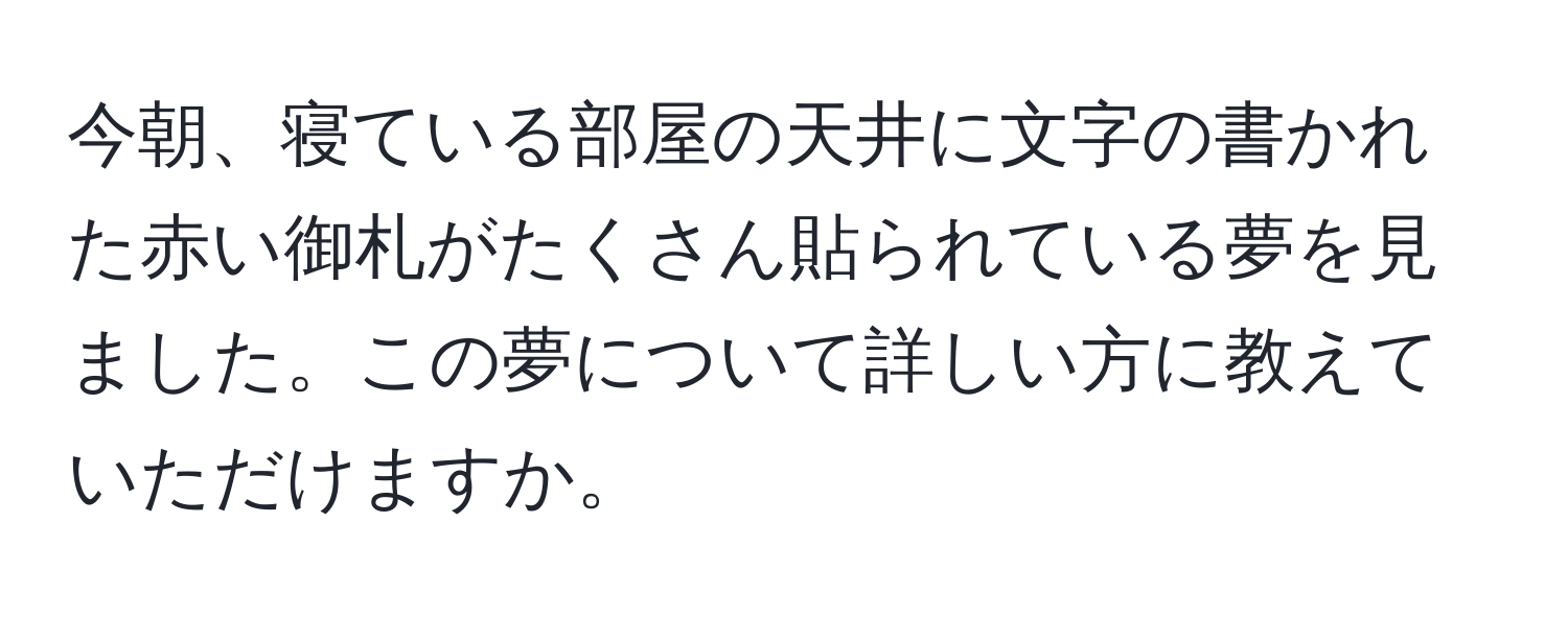 今朝、寝ている部屋の天井に文字の書かれた赤い御札がたくさん貼られている夢を見ました。この夢について詳しい方に教えていただけますか。