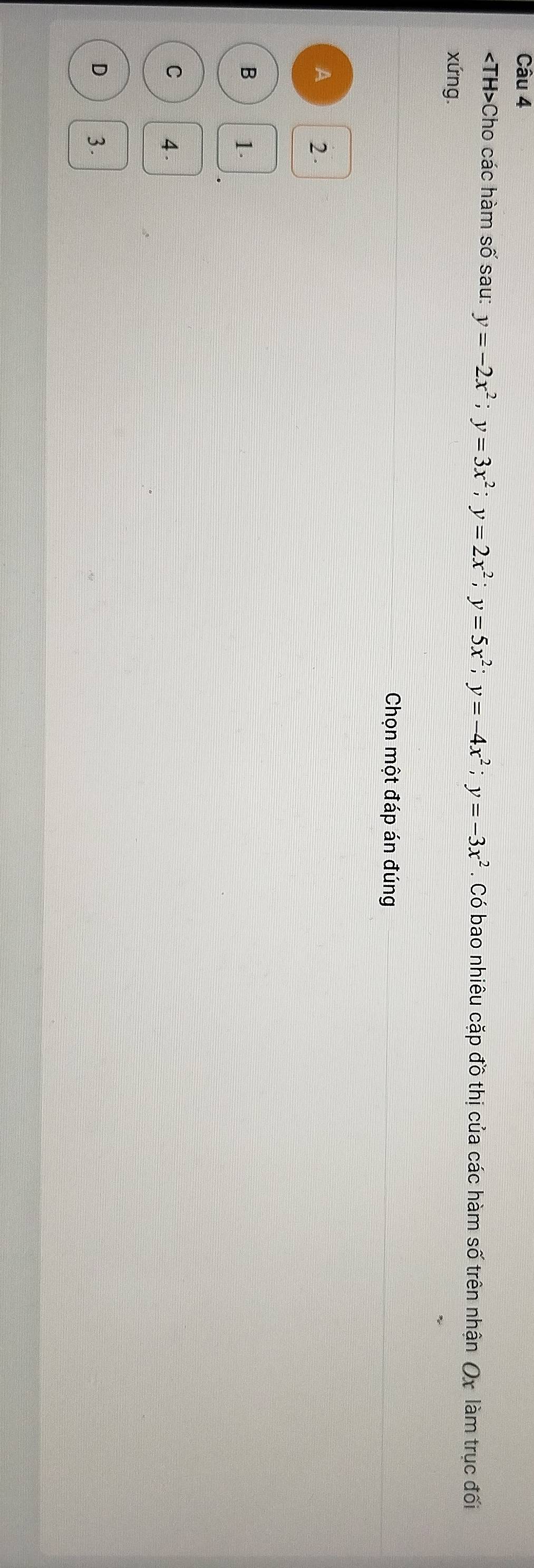 Cho các hàm số sau: y=-2x^2; y=3x^2; y=2x^2; y=5x^2; y=-4x^2; y=-3x^2. Có bao nhiêu cặp đồ thị của các hàm số trên nhận Ox làm trục ở đôi
xứng.
Chọn một đáp án đúng
A 2
B 1.
C 4
D 3.