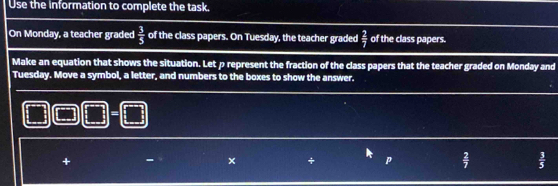 Use the information to complete the task. 
On Monday, a teacher graded  3/5  of the class papers. On Tuesday, the teacher graded  2/7  of the class papers. 
Make an equation that shows the situation. Let p represent the fraction of the class papers that the teacher graded on Monday and 
Tuesday. Move a symbol, a letter, and numbers to the boxes to show the answer. 
+ 
× + p  2/7   3/5 