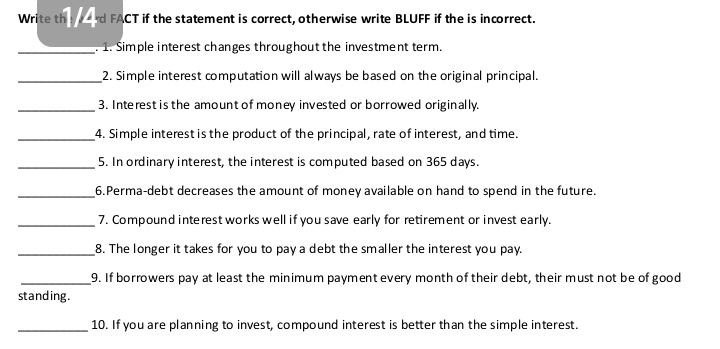 Write the ard FACT if the statement is correct, otherwise write BLUFF if the is incorrect. 
_. 1. Simple interest changes throughout the investment term. 
_2. Simple interest computation will always be based on the original principal. 
_3. Interest is the amount of money invested or borrowed originally. 
_4. Simple interest is the product of the principal, rate of interest, and time. 
_5. In ordinary interest, the interest is computed based on 365 days. 
_6.Perma-debt decreases the amount of money available on hand to spend in the future. 
_7. Compound interest works well if you save early for retirement or invest early. 
_8. The longer it takes for you to pay a debt the smaller the interest you pay. 
_9. If borrowers pay at least the minimum payment every month of their debt, their must not be of good 
standing. 
_10. If you are planning to invest, compound interest is better than the simple interest.