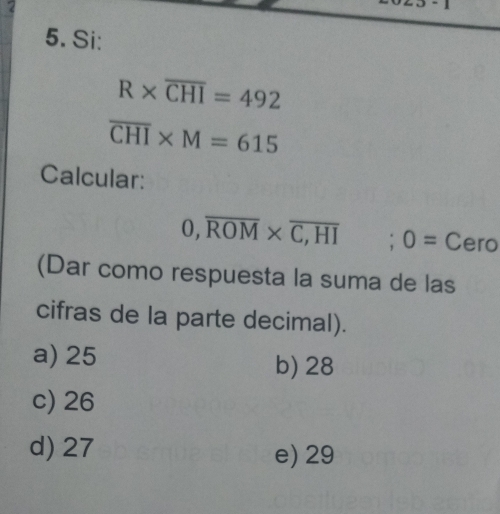 Si:
R* overline CHI=492
overline CHI* M=615
Calcular:
0, overline ROM* overline C,HI; 0= Cero
(Dar como respuesta la suma de las
cifras de la parte decimal).
a) 25 b) 28
c) 26
d) 27 e) 29