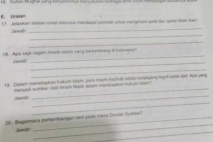 Sultan Mughai yang kebijakannya menyatukan berbagai etnik untuk membangun dauiannya adaia 
E. Uraian 
_ 
17. Jelaskan alasan umat manusia mendapat perintah untuk mengimani qada dan qadar Allah Swt.! 
_ 
Jawab: 
_ 
_ 
18. Apa saja ragam musik islami yang berkembang di Indonesia? 
Jawab:_ 
_ 
_ 
19. Dalam menetapkan hukum Islam, para imam mazhab selalu berpegang teguh pada daiil. Apa yang 
menjadi sumber dalil Imam Malik daïam menetapkan hukum islam? 
_ 
Jawab: 
_ 
_ 
20. Bagaimana perkembangan seni pada masa Daulah Syafawi? 
_ 
Jawab: