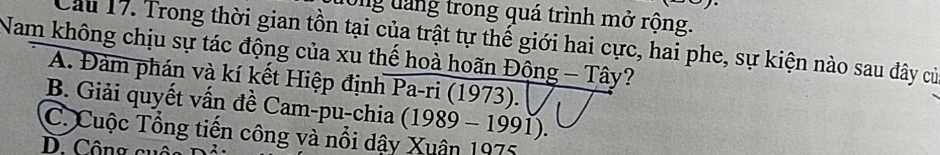 long dàng trong quá trình mở rộng.
Cầu 17. Trong thời gian tồn tại của trật tự thế giới hai cực, hai phe, sự kiện nào sau đây củ
Nam không chịu sự tác động của xu thế hoà hoãn Động - Tây?
A. Đàm phán và kí kết Hiệp định Pa-ri (1973).
B. Giải quyết vấn đề Cam-pu-chia (1989 - 1991).
C. Cuộc Tổng tiền công và nổi dậy Xuân 1975. Công c