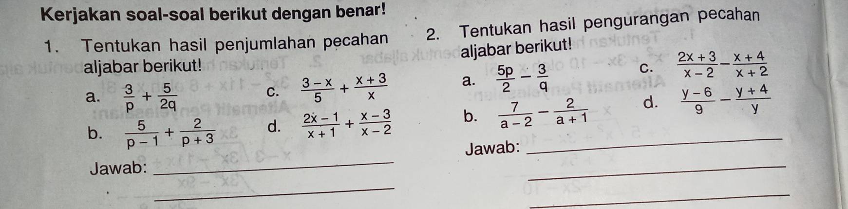 Kerjakan soal-soal berikut dengan benar! 
1. Tentukan hasil penjumlahan pecahan 2. Tentukan hasil pengurangan pecahan 
aljabar berikut! 
aljabar berikut! C.  (2x+3)/x-2 - (x+4)/x+2 
C.  (3-x)/5 + (x+3)/x 
a.  5p/2 - 3/q 
a.  3/p + 5/2q   (y-6)/9 - (y+4)/y 
b.  5/p-1 + 2/p+3 
d.  (2x-1)/x+1 + (x-3)/x-2 
b.  7/a-2 - 2/a+1  d. 
Jawab: _Jawab:_ 
_ 
_ 
_