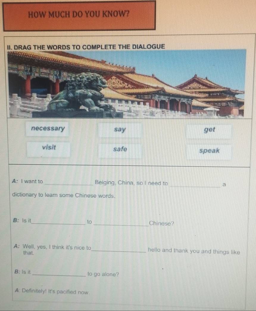 HOW MUCH DO YOU KNOW? 
necessary say get 
visit safe 
speak 
A: I want to _Beiging, China, so I need to_ a 
dictionary to leam some Chinese words. 
to 
B: Is it_ _Chinese? 
A: Well, yes, I think it's nice to_ hello and thank you and things like 
that. 
B: Is it_ to go alone? 
A: Definitely! It's pacified now.