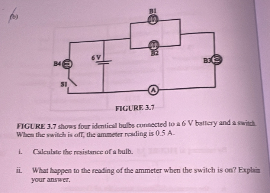 FIGURE 3.7 shows four identical bulbs connected to a 6 V battery and a switch 
When the switch is off, the ammeter reading is 0.5 A. 
i. Calculate the resistance of a bulb. 
ii. What happen to the reading of the ammeter when the switch is on? Explain 
your answer.